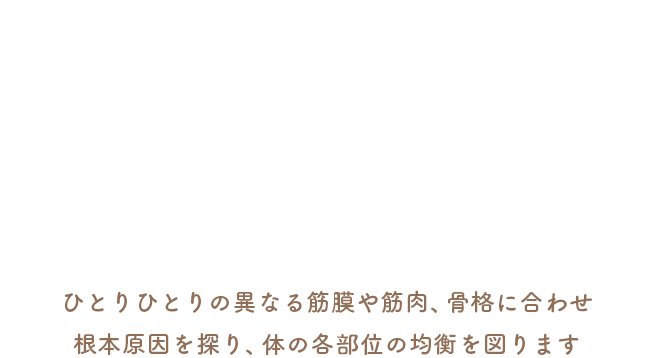 ひとりひとりの異なる筋膜や筋肉、骨格に合わせ根本原因を探り、体の各部位の均衡を図ります